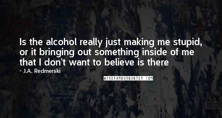 J.A. Redmerski Quotes: Is the alcohol really just making me stupid, or it bringing out something inside of me that I don't want to believe is there