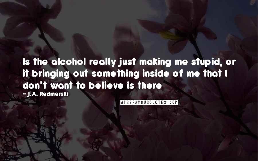 J.A. Redmerski Quotes: Is the alcohol really just making me stupid, or it bringing out something inside of me that I don't want to believe is there