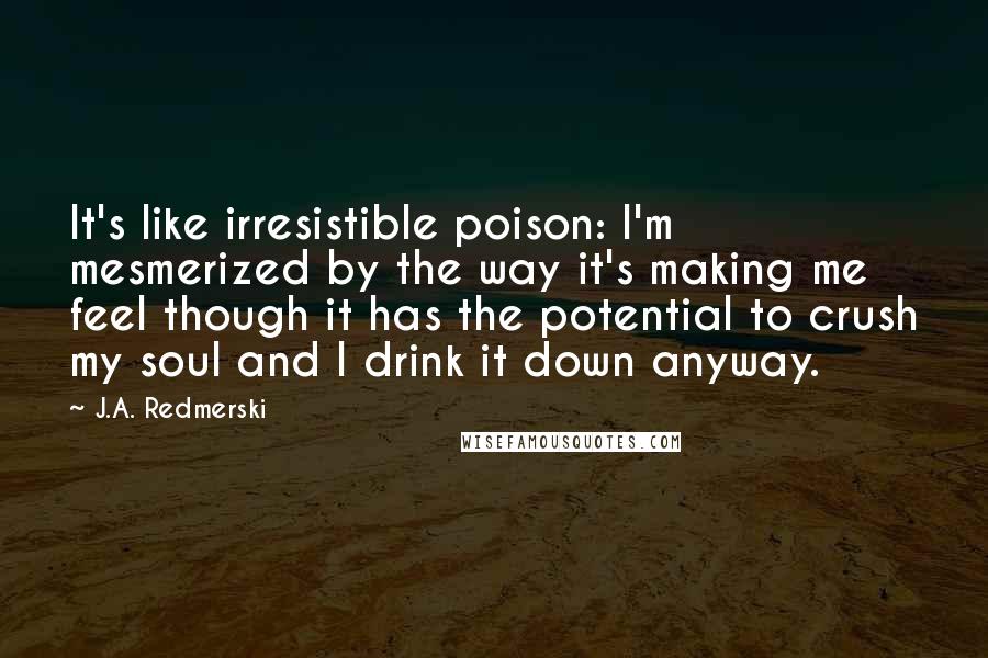 J.A. Redmerski Quotes: It's like irresistible poison: I'm mesmerized by the way it's making me feel though it has the potential to crush my soul and I drink it down anyway.