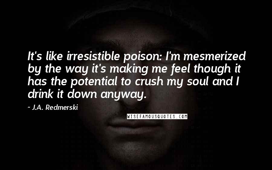 J.A. Redmerski Quotes: It's like irresistible poison: I'm mesmerized by the way it's making me feel though it has the potential to crush my soul and I drink it down anyway.