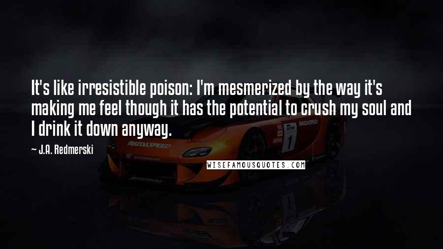 J.A. Redmerski Quotes: It's like irresistible poison: I'm mesmerized by the way it's making me feel though it has the potential to crush my soul and I drink it down anyway.