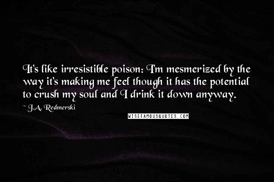 J.A. Redmerski Quotes: It's like irresistible poison: I'm mesmerized by the way it's making me feel though it has the potential to crush my soul and I drink it down anyway.