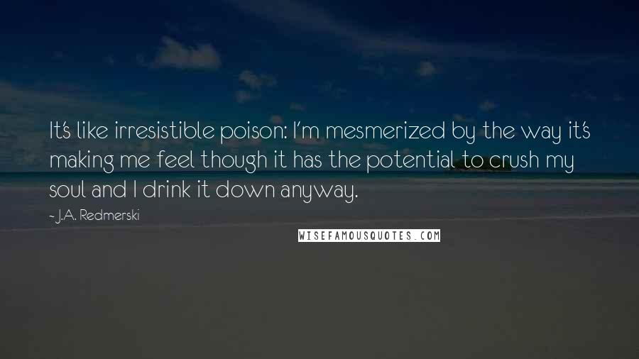 J.A. Redmerski Quotes: It's like irresistible poison: I'm mesmerized by the way it's making me feel though it has the potential to crush my soul and I drink it down anyway.