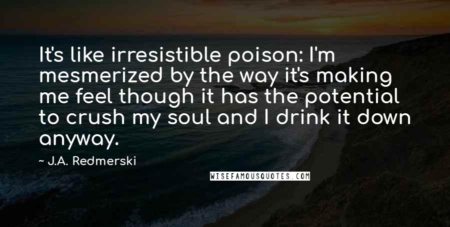 J.A. Redmerski Quotes: It's like irresistible poison: I'm mesmerized by the way it's making me feel though it has the potential to crush my soul and I drink it down anyway.