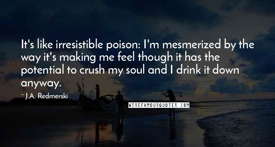 J.A. Redmerski Quotes: It's like irresistible poison: I'm mesmerized by the way it's making me feel though it has the potential to crush my soul and I drink it down anyway.