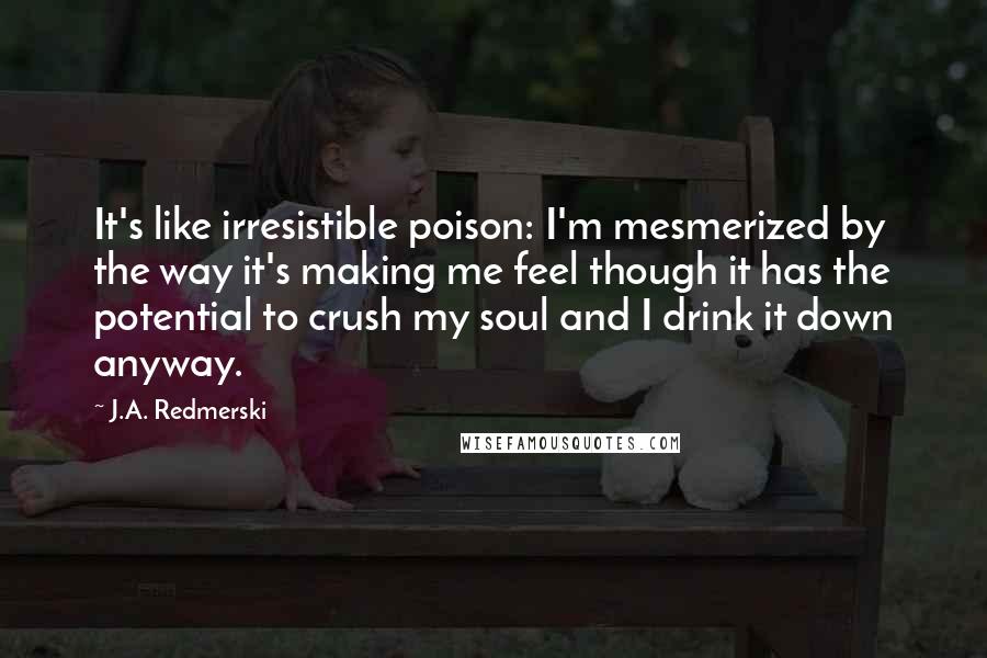 J.A. Redmerski Quotes: It's like irresistible poison: I'm mesmerized by the way it's making me feel though it has the potential to crush my soul and I drink it down anyway.