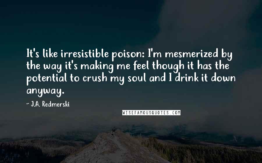 J.A. Redmerski Quotes: It's like irresistible poison: I'm mesmerized by the way it's making me feel though it has the potential to crush my soul and I drink it down anyway.