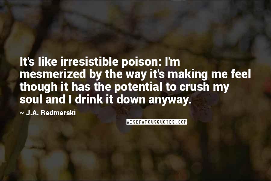 J.A. Redmerski Quotes: It's like irresistible poison: I'm mesmerized by the way it's making me feel though it has the potential to crush my soul and I drink it down anyway.