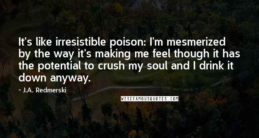 J.A. Redmerski Quotes: It's like irresistible poison: I'm mesmerized by the way it's making me feel though it has the potential to crush my soul and I drink it down anyway.