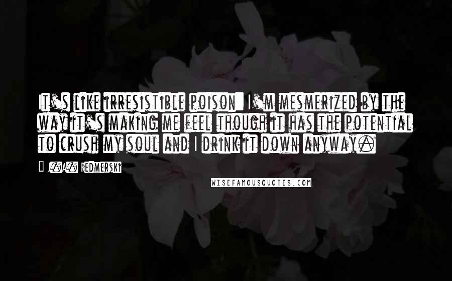 J.A. Redmerski Quotes: It's like irresistible poison: I'm mesmerized by the way it's making me feel though it has the potential to crush my soul and I drink it down anyway.