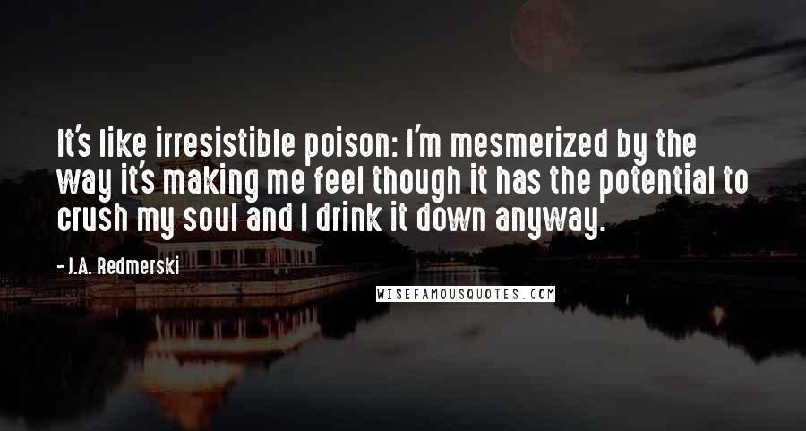 J.A. Redmerski Quotes: It's like irresistible poison: I'm mesmerized by the way it's making me feel though it has the potential to crush my soul and I drink it down anyway.