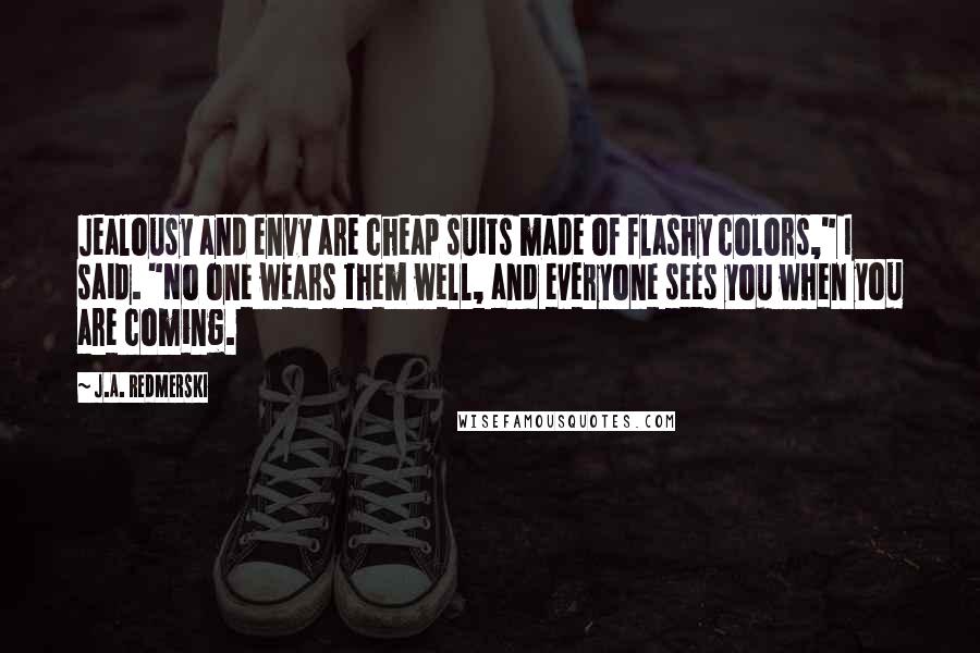 J.A. Redmerski Quotes: Jealousy and envy are cheap suits made of flashy colors," I said. "No one wears them well, and everyone sees you when you are coming.