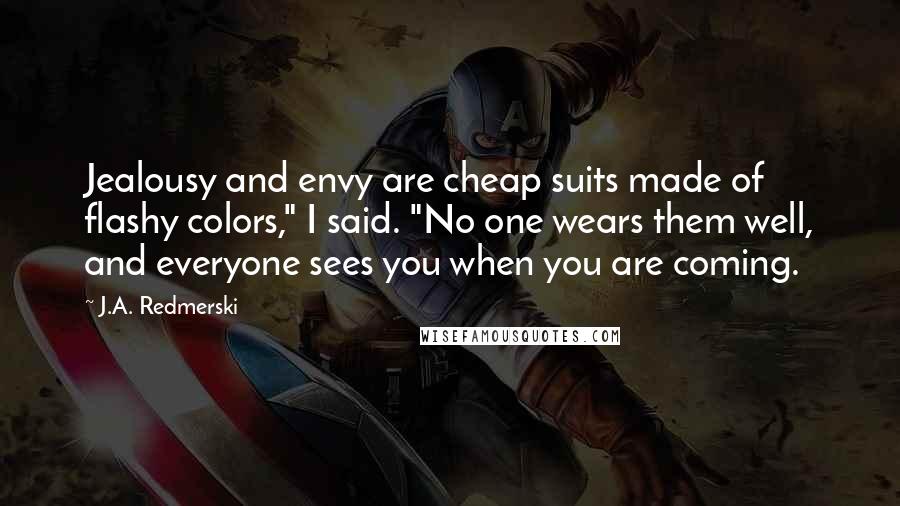 J.A. Redmerski Quotes: Jealousy and envy are cheap suits made of flashy colors," I said. "No one wears them well, and everyone sees you when you are coming.