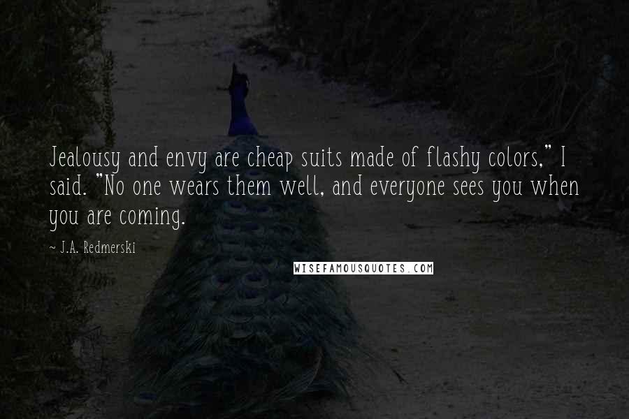 J.A. Redmerski Quotes: Jealousy and envy are cheap suits made of flashy colors," I said. "No one wears them well, and everyone sees you when you are coming.