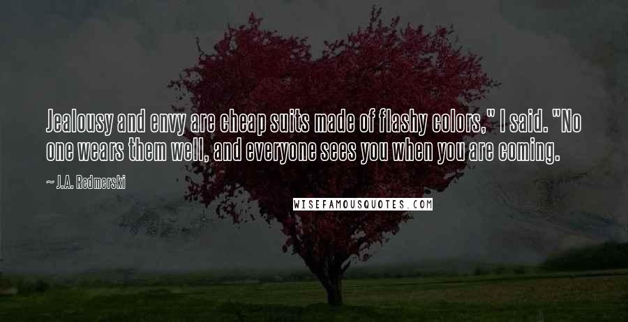 J.A. Redmerski Quotes: Jealousy and envy are cheap suits made of flashy colors," I said. "No one wears them well, and everyone sees you when you are coming.