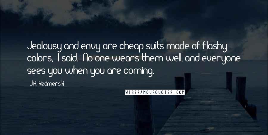 J.A. Redmerski Quotes: Jealousy and envy are cheap suits made of flashy colors," I said. "No one wears them well, and everyone sees you when you are coming.