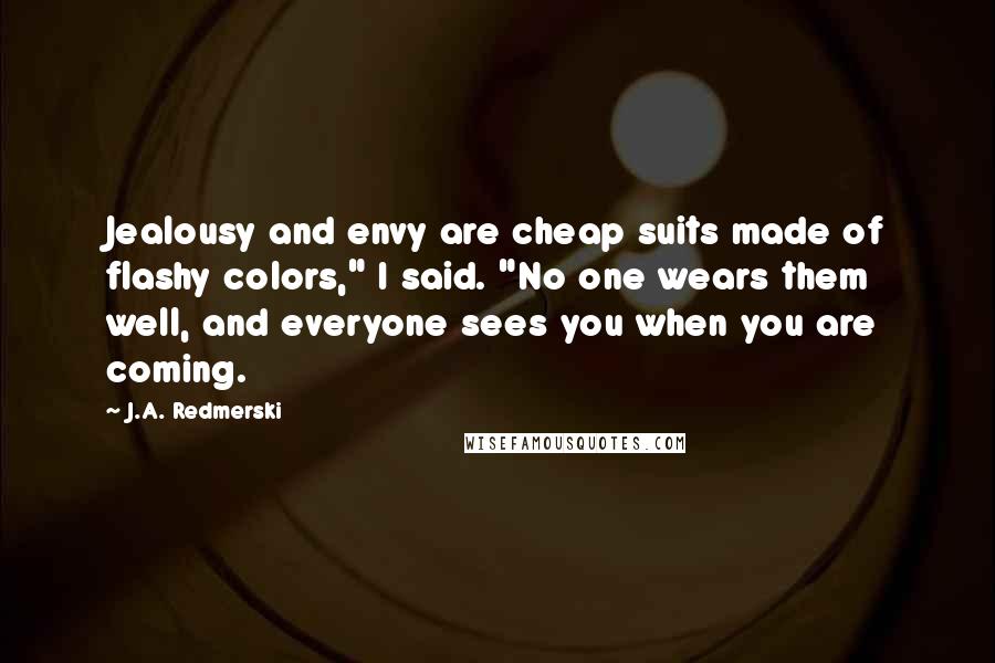 J.A. Redmerski Quotes: Jealousy and envy are cheap suits made of flashy colors," I said. "No one wears them well, and everyone sees you when you are coming.