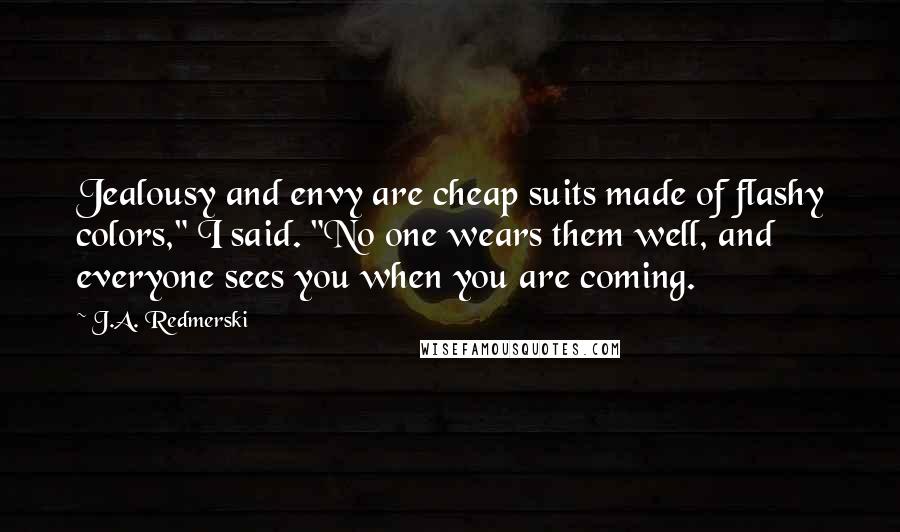 J.A. Redmerski Quotes: Jealousy and envy are cheap suits made of flashy colors," I said. "No one wears them well, and everyone sees you when you are coming.