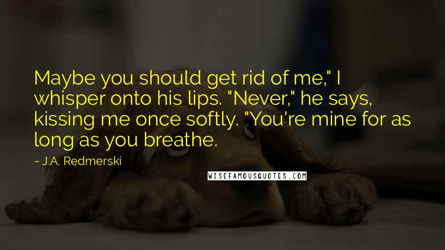 J.A. Redmerski Quotes: Maybe you should get rid of me," I whisper onto his lips. "Never," he says, kissing me once softly. "You're mine for as long as you breathe.