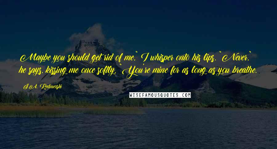 J.A. Redmerski Quotes: Maybe you should get rid of me," I whisper onto his lips. "Never," he says, kissing me once softly. "You're mine for as long as you breathe.