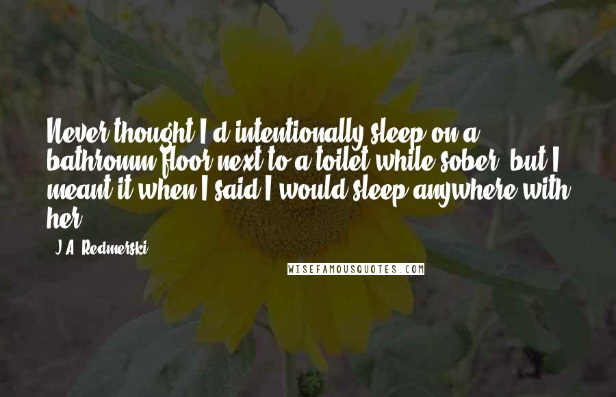 J.A. Redmerski Quotes: Never thought I'd intentionally sleep on a bathromm floor next to a toilet while sober, but I meant it when I said I would sleep anywhere with her.