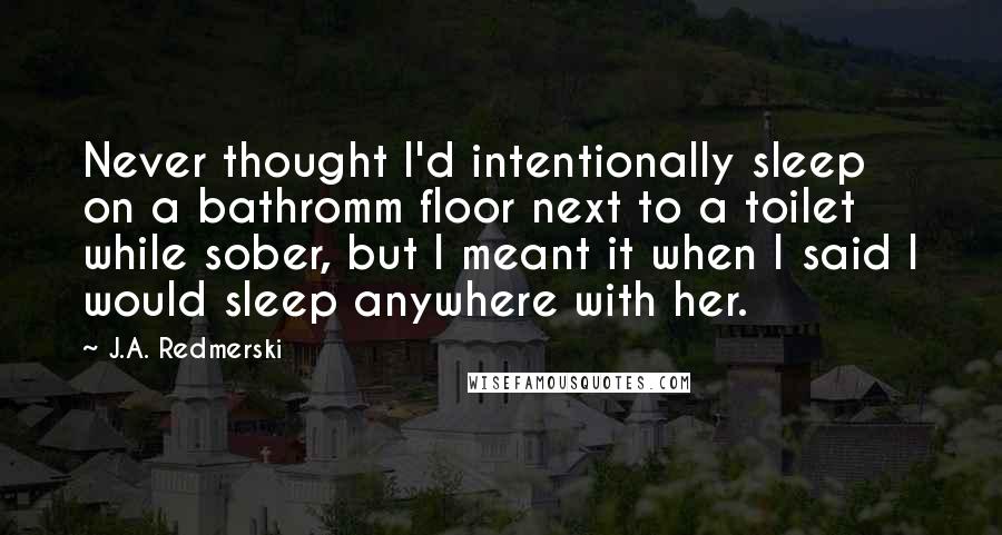 J.A. Redmerski Quotes: Never thought I'd intentionally sleep on a bathromm floor next to a toilet while sober, but I meant it when I said I would sleep anywhere with her.