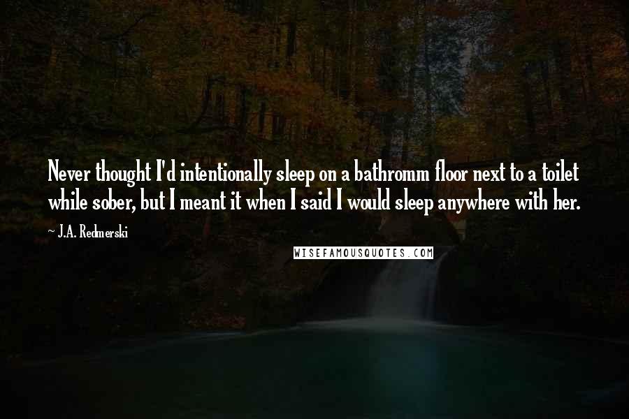 J.A. Redmerski Quotes: Never thought I'd intentionally sleep on a bathromm floor next to a toilet while sober, but I meant it when I said I would sleep anywhere with her.