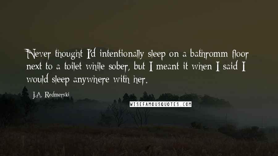 J.A. Redmerski Quotes: Never thought I'd intentionally sleep on a bathromm floor next to a toilet while sober, but I meant it when I said I would sleep anywhere with her.