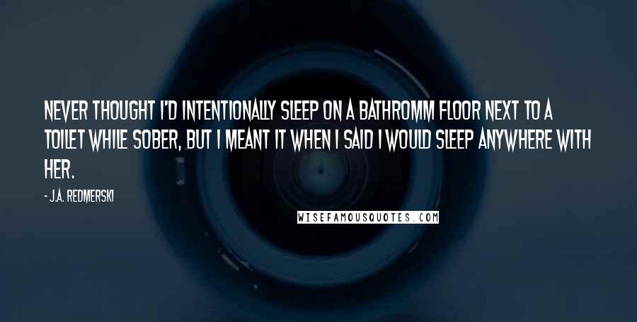 J.A. Redmerski Quotes: Never thought I'd intentionally sleep on a bathromm floor next to a toilet while sober, but I meant it when I said I would sleep anywhere with her.