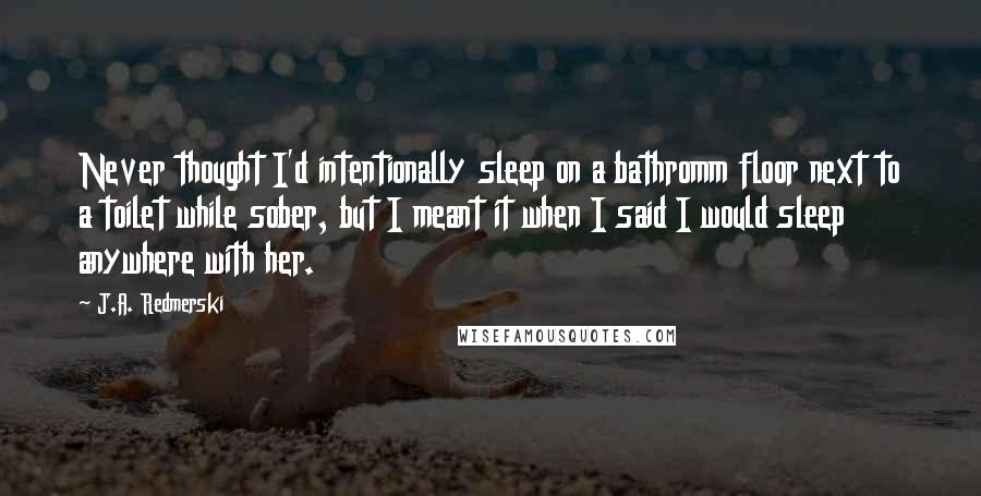 J.A. Redmerski Quotes: Never thought I'd intentionally sleep on a bathromm floor next to a toilet while sober, but I meant it when I said I would sleep anywhere with her.