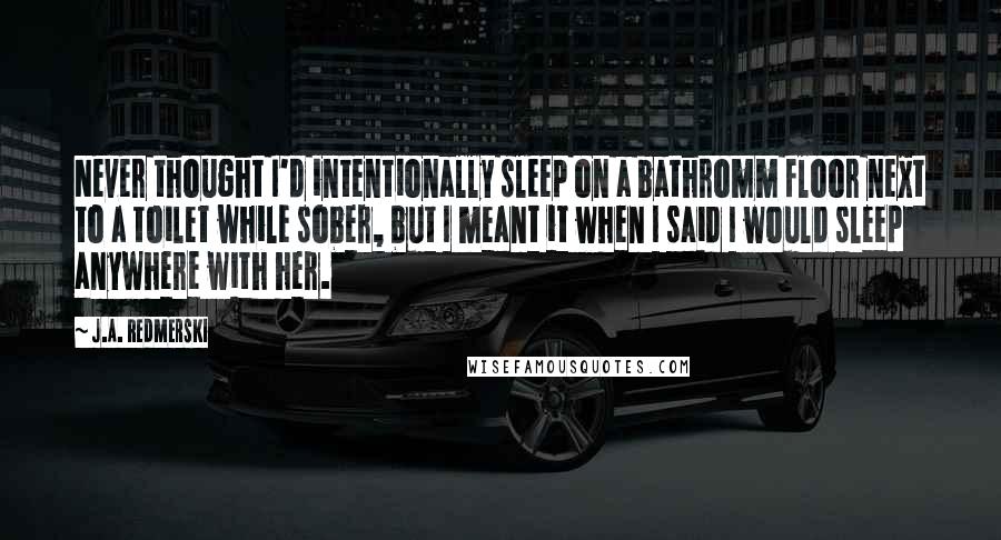 J.A. Redmerski Quotes: Never thought I'd intentionally sleep on a bathromm floor next to a toilet while sober, but I meant it when I said I would sleep anywhere with her.