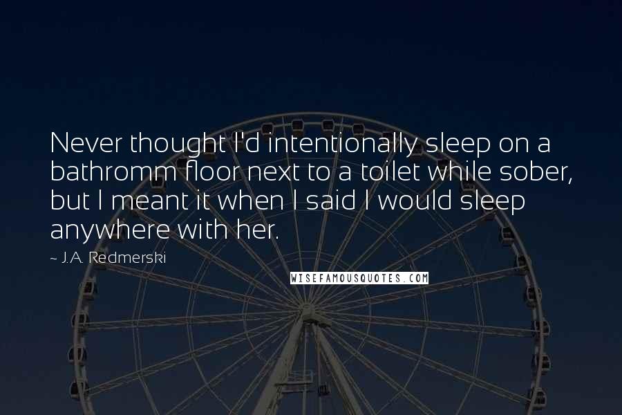 J.A. Redmerski Quotes: Never thought I'd intentionally sleep on a bathromm floor next to a toilet while sober, but I meant it when I said I would sleep anywhere with her.