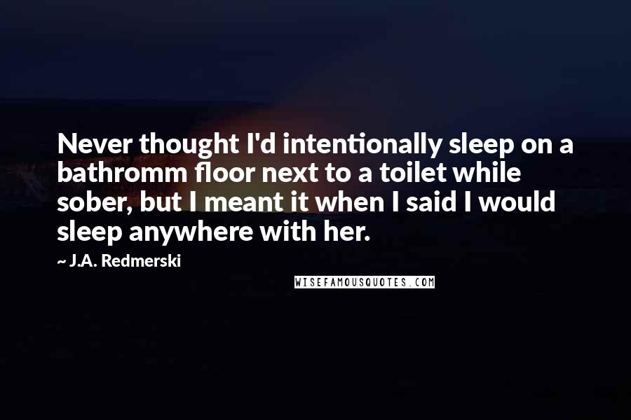 J.A. Redmerski Quotes: Never thought I'd intentionally sleep on a bathromm floor next to a toilet while sober, but I meant it when I said I would sleep anywhere with her.