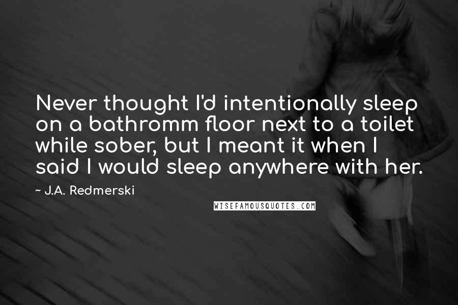 J.A. Redmerski Quotes: Never thought I'd intentionally sleep on a bathromm floor next to a toilet while sober, but I meant it when I said I would sleep anywhere with her.