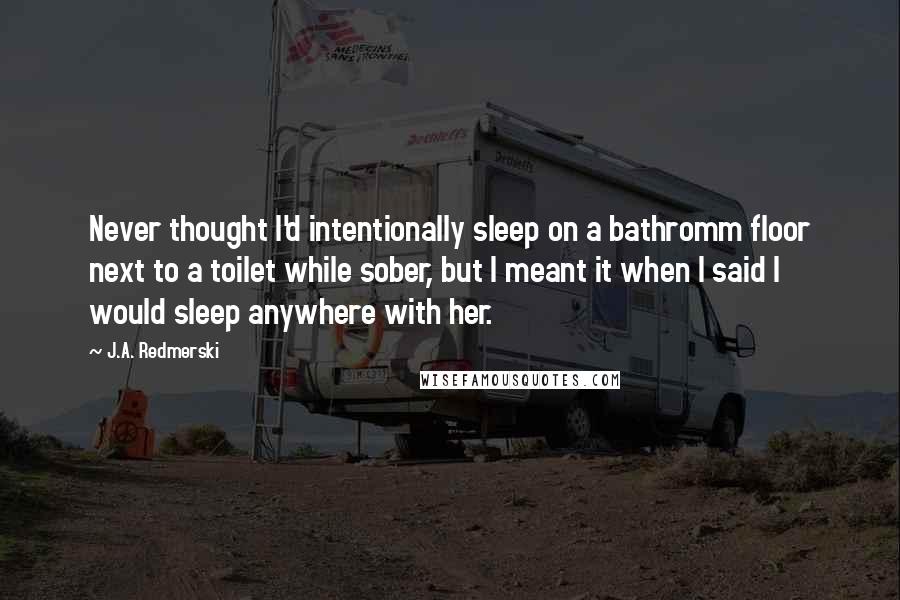 J.A. Redmerski Quotes: Never thought I'd intentionally sleep on a bathromm floor next to a toilet while sober, but I meant it when I said I would sleep anywhere with her.