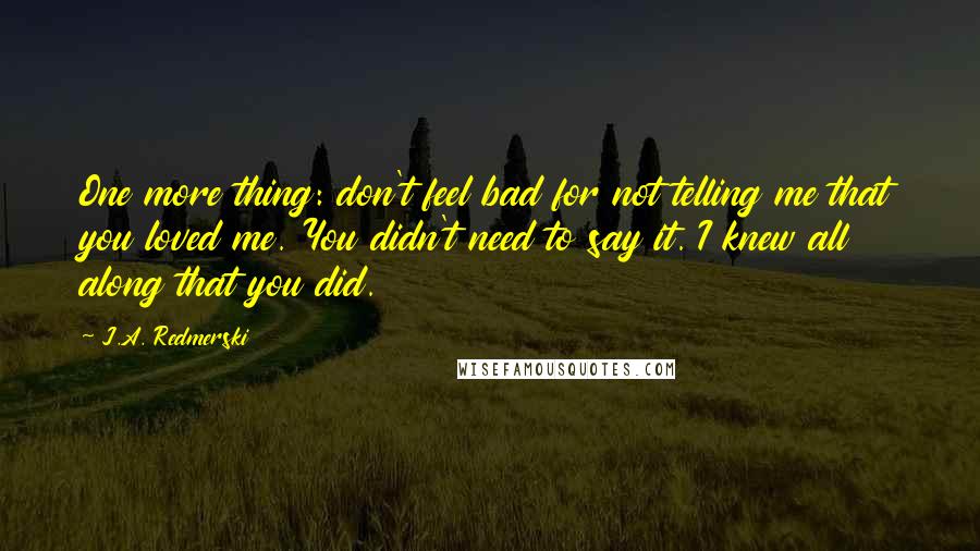 J.A. Redmerski Quotes: One more thing: don't feel bad for not telling me that you loved me. You didn't need to say it. I knew all along that you did.