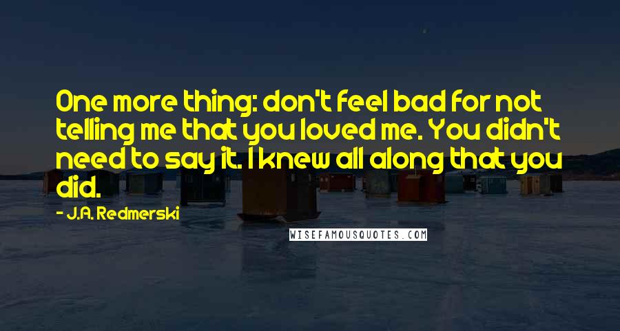 J.A. Redmerski Quotes: One more thing: don't feel bad for not telling me that you loved me. You didn't need to say it. I knew all along that you did.