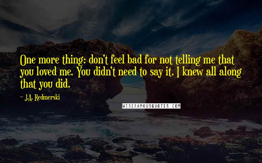 J.A. Redmerski Quotes: One more thing: don't feel bad for not telling me that you loved me. You didn't need to say it. I knew all along that you did.