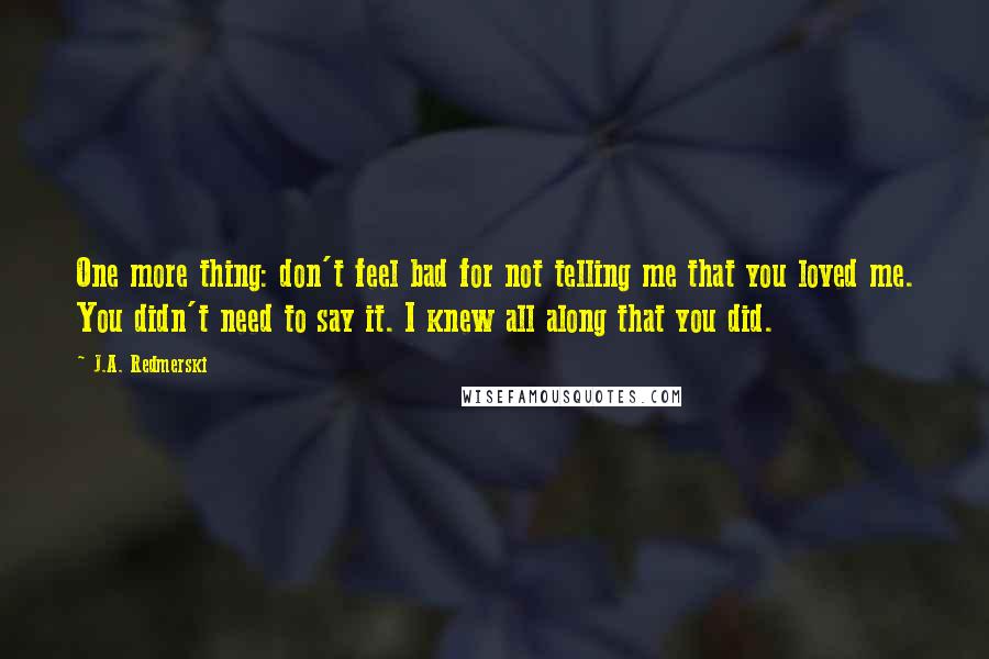 J.A. Redmerski Quotes: One more thing: don't feel bad for not telling me that you loved me. You didn't need to say it. I knew all along that you did.