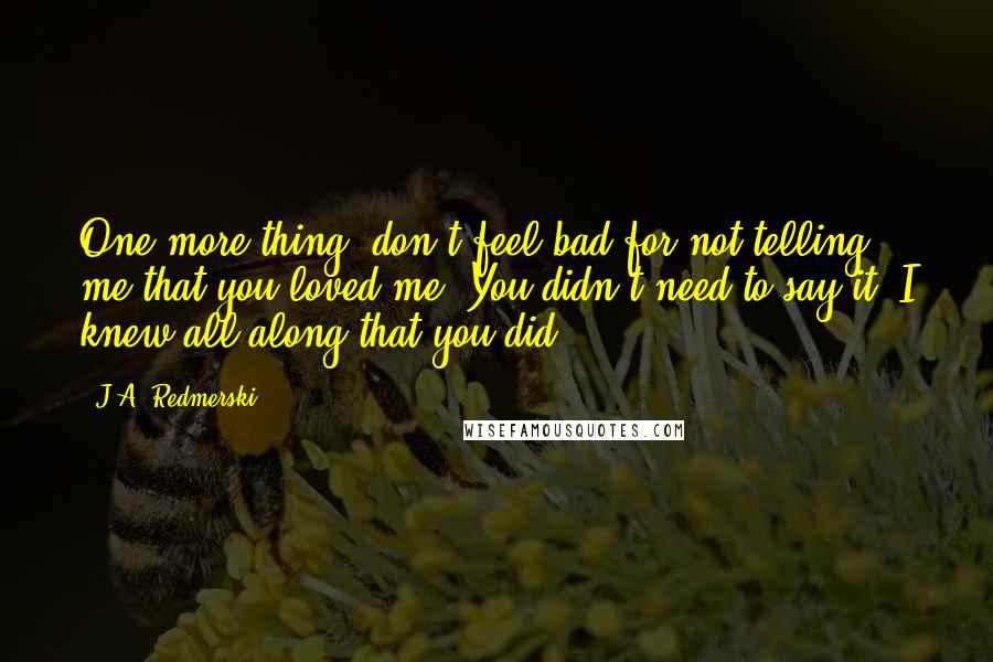 J.A. Redmerski Quotes: One more thing: don't feel bad for not telling me that you loved me. You didn't need to say it. I knew all along that you did.