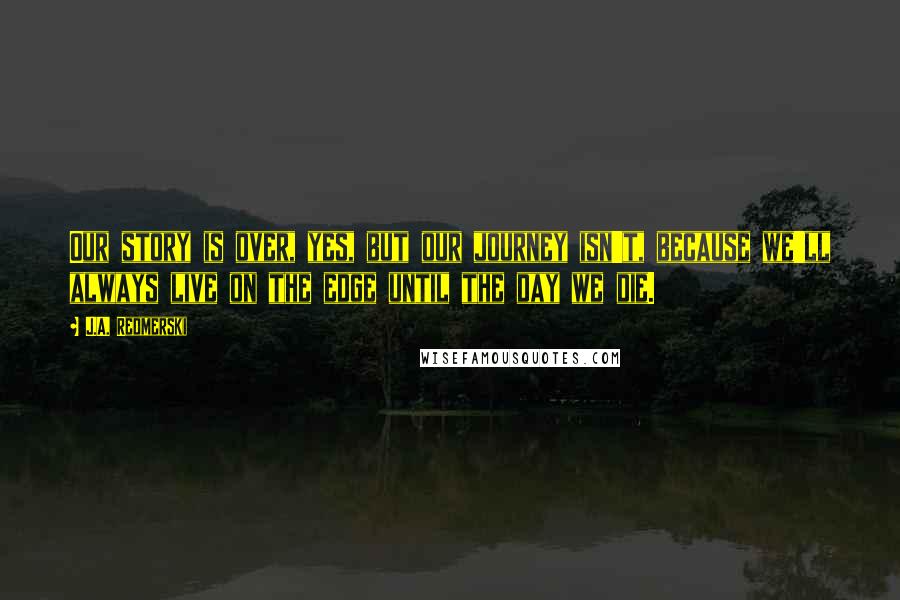 J.A. Redmerski Quotes: Our story is over, yes, but our journey isn't, because we'll always live on the edge until the day we die.