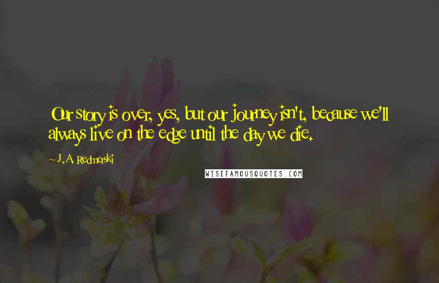 J.A. Redmerski Quotes: Our story is over, yes, but our journey isn't, because we'll always live on the edge until the day we die.