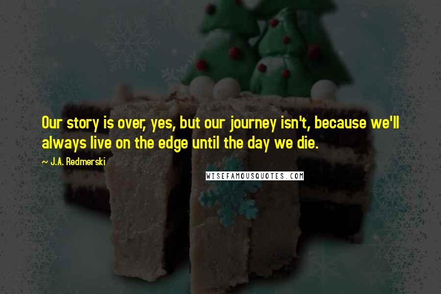 J.A. Redmerski Quotes: Our story is over, yes, but our journey isn't, because we'll always live on the edge until the day we die.