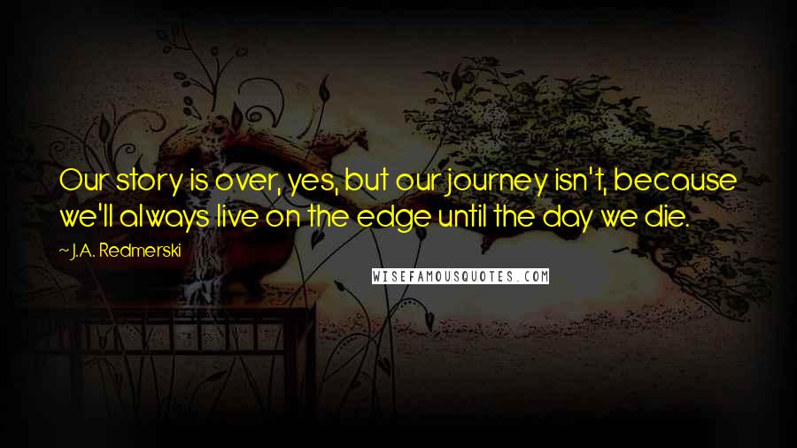 J.A. Redmerski Quotes: Our story is over, yes, but our journey isn't, because we'll always live on the edge until the day we die.