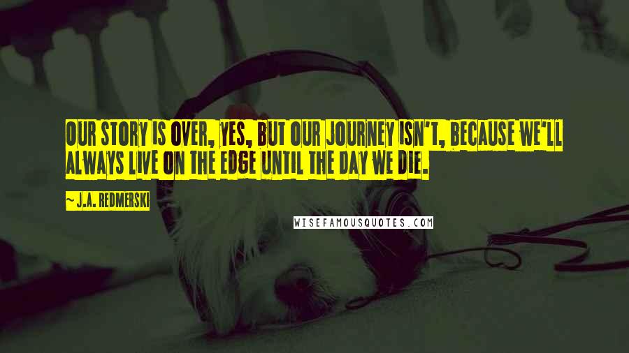 J.A. Redmerski Quotes: Our story is over, yes, but our journey isn't, because we'll always live on the edge until the day we die.