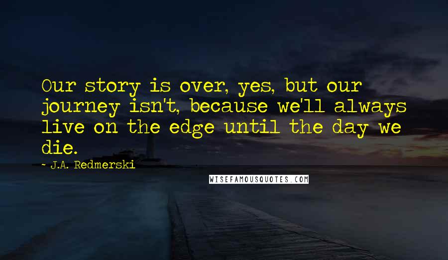 J.A. Redmerski Quotes: Our story is over, yes, but our journey isn't, because we'll always live on the edge until the day we die.