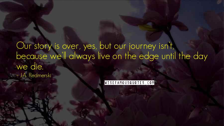 J.A. Redmerski Quotes: Our story is over, yes, but our journey isn't, because we'll always live on the edge until the day we die.