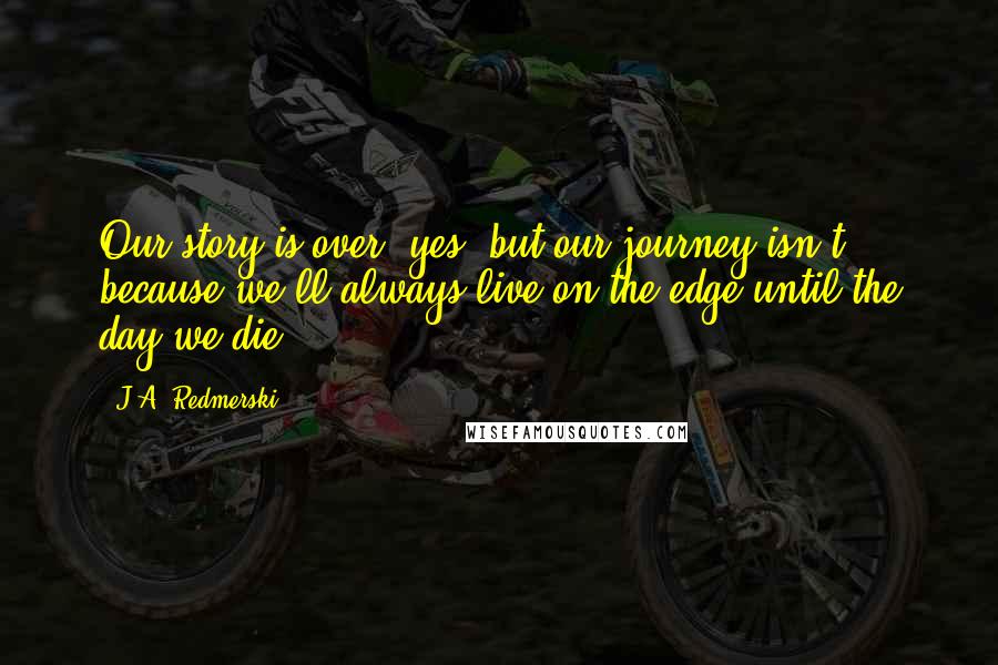 J.A. Redmerski Quotes: Our story is over, yes, but our journey isn't, because we'll always live on the edge until the day we die.