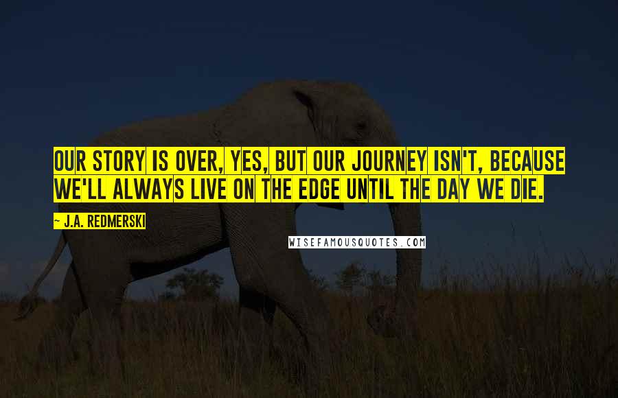 J.A. Redmerski Quotes: Our story is over, yes, but our journey isn't, because we'll always live on the edge until the day we die.