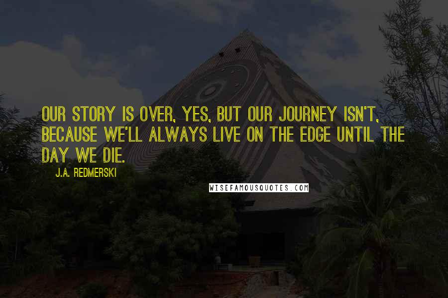 J.A. Redmerski Quotes: Our story is over, yes, but our journey isn't, because we'll always live on the edge until the day we die.